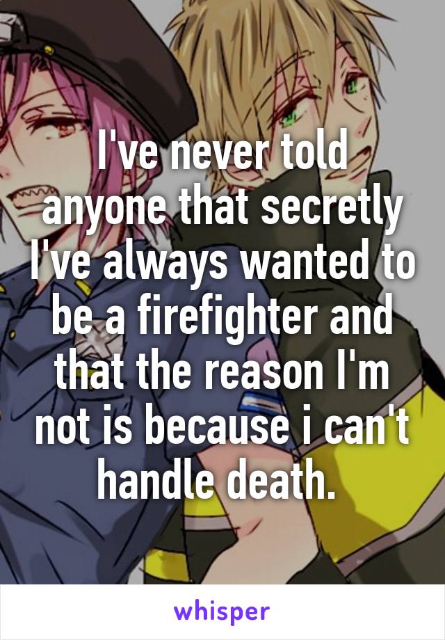 I've never told anyone that secretly I've always wanted to be a firefighter and that the reason I'm not is because i can't handle death. 