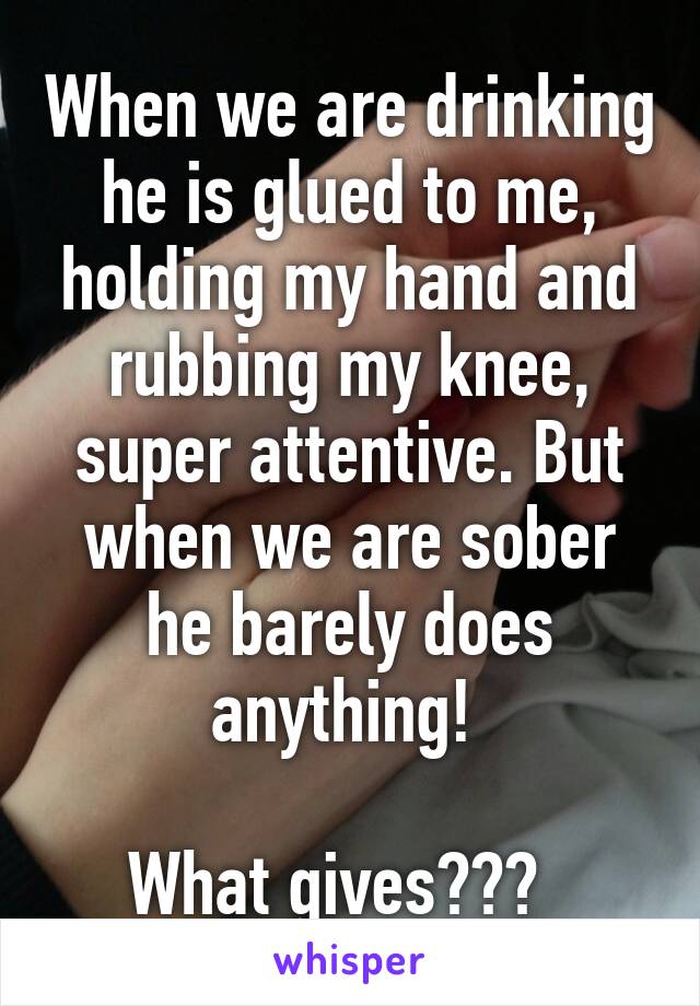 When we are drinking he is glued to me, holding my hand and rubbing my knee, super attentive. But when we are sober he barely does anything! 

What gives???  