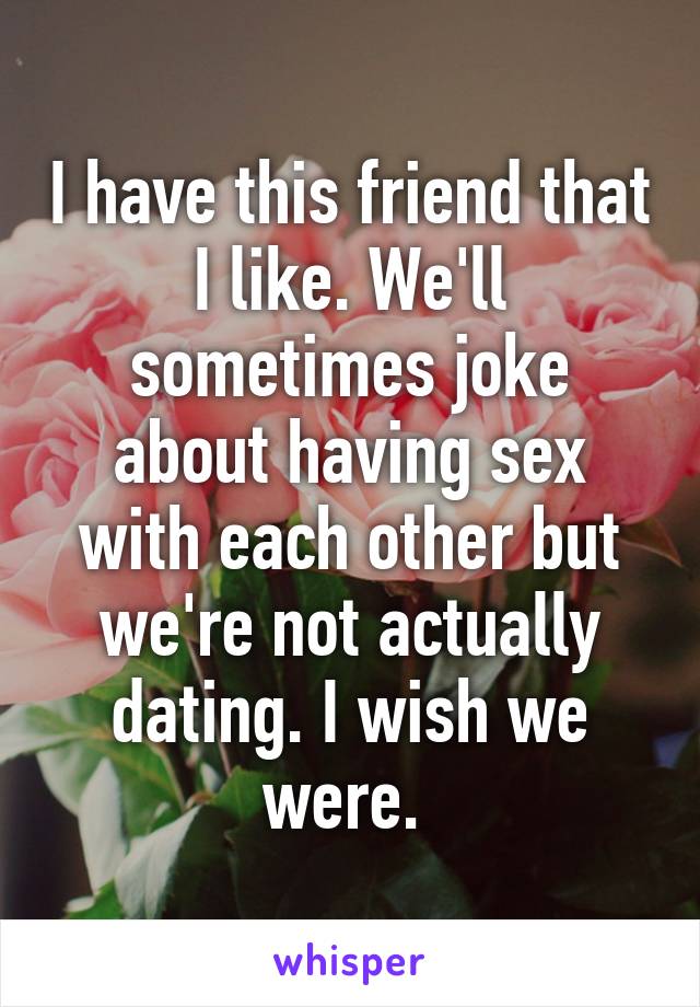 I have this friend that I like. We'll sometimes joke about having sex with each other but we're not actually dating. I wish we were. 