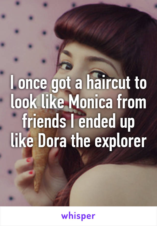 I once got a haircut to look like Monica from friends I ended up like Dora the explorer