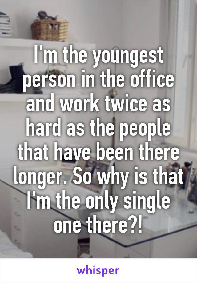 I'm the youngest person in the office and work twice as hard as the people that have been there longer. So why is that I'm the only single one there?!