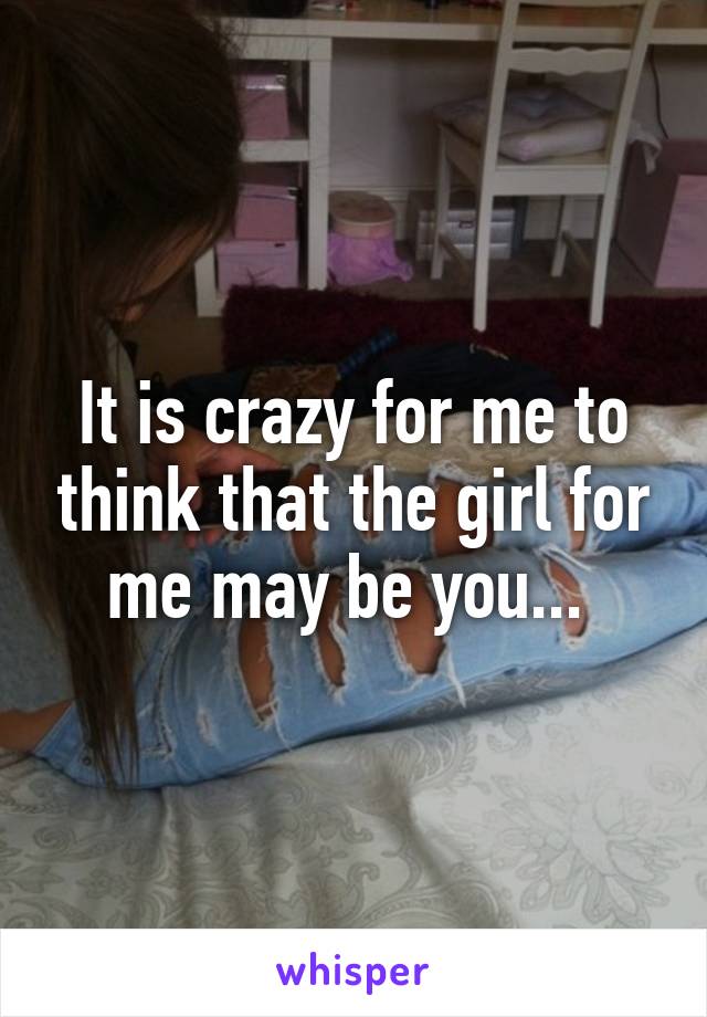 It is crazy for me to think that the girl for me may be you... 