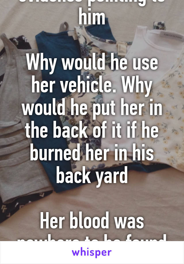 How there is no real evidence pointing to him

Why would he use her vehicle. Why would he put her in the back of it if he burned her in his back yard

Her blood was nowhere to be found in his house or garage 