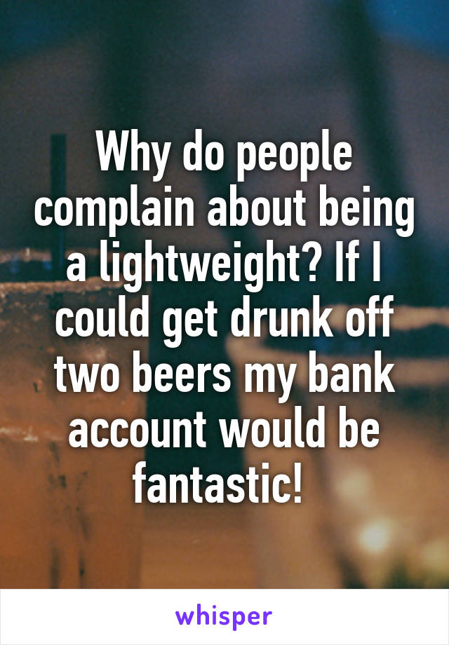 Why do people complain about being a lightweight? If I could get drunk off two beers my bank account would be fantastic! 