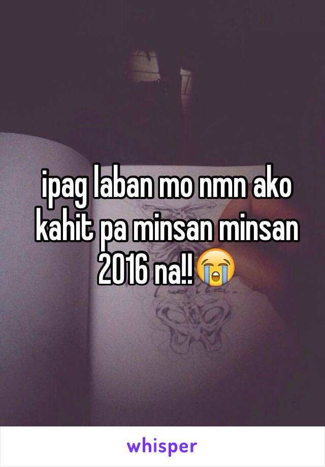 ipag laban mo nmn ako kahit pa minsan minsan 2016 na!!😭