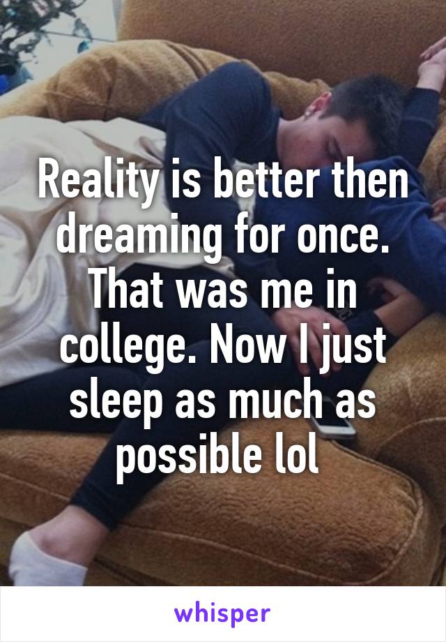 Reality is better then dreaming for once. That was me in college. Now I just sleep as much as possible lol 