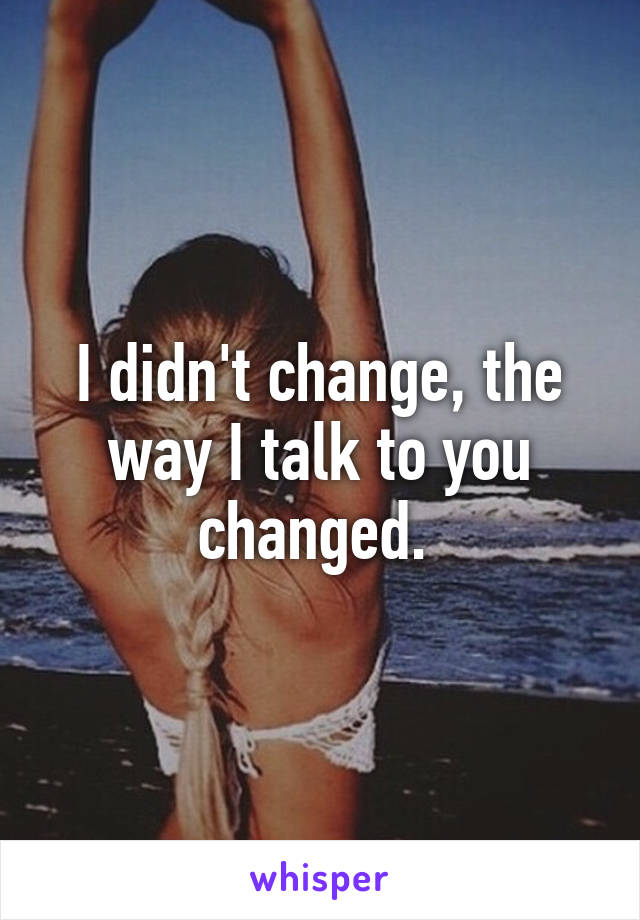 I didn't change, the way I talk to you changed. 