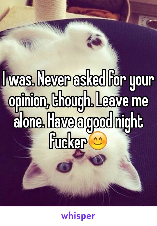 I was. Never asked for your opinion, though. Leave me alone. Have a good night fucker😊