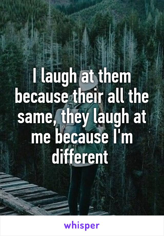 I laugh at them because their all the same, they laugh at me because I'm different 