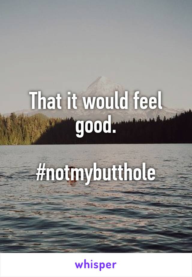 That it would feel good.

#notmybutthole