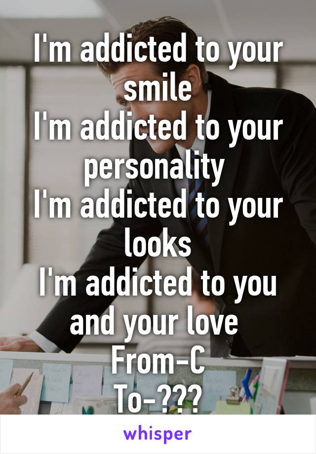 I'm addicted to your smile
I'm addicted to your personality 
I'm addicted to your looks
I'm addicted to you and your love 
From-C
To-???