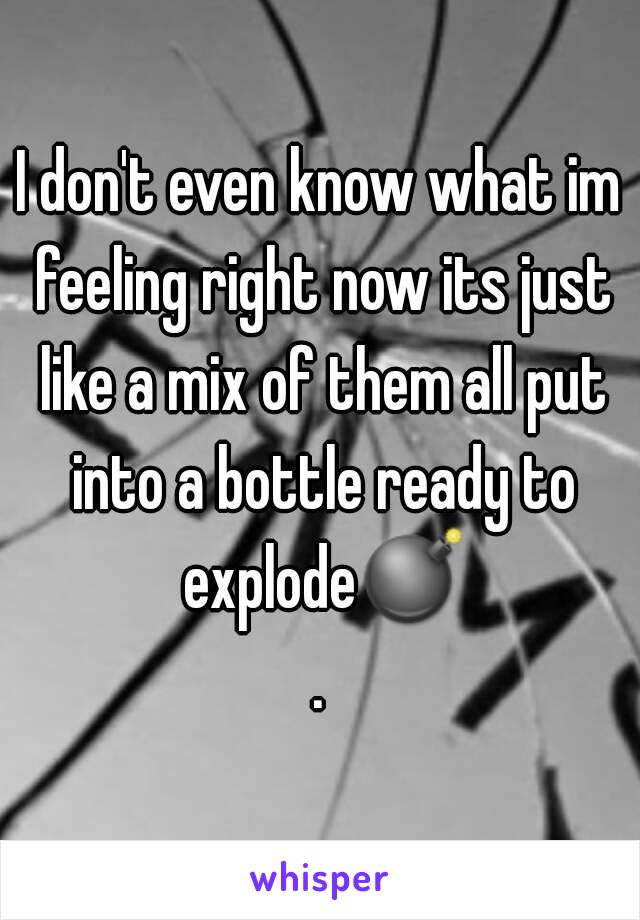 I don't even know what im feeling right now its just like a mix of them all put into a bottle ready to explode💣.