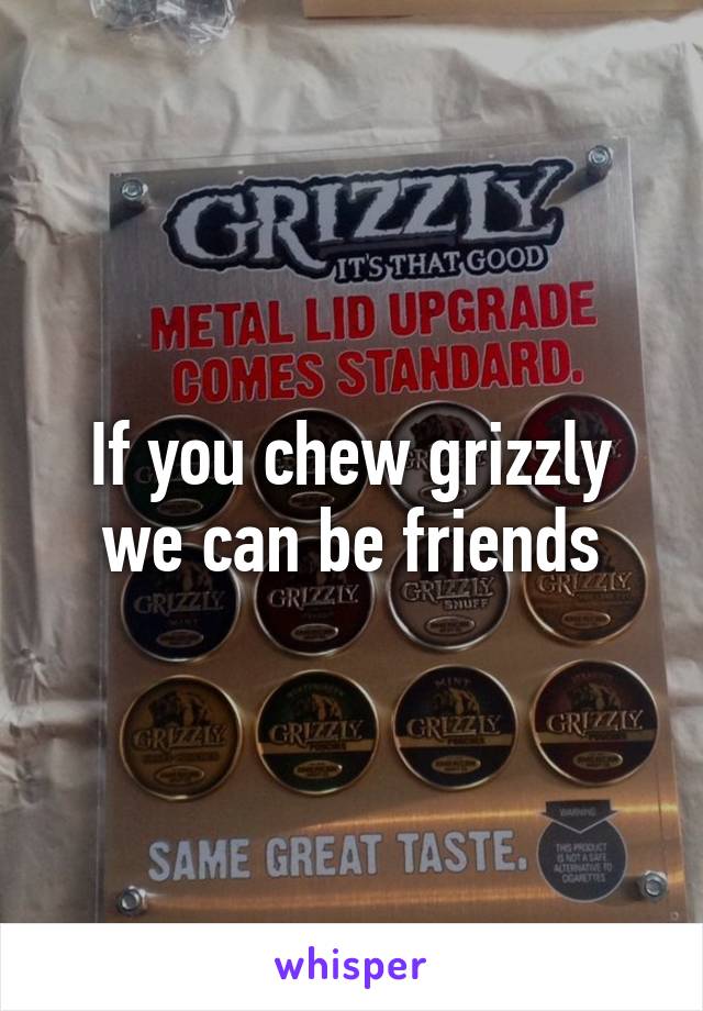 If you chew grizzly we can be friends