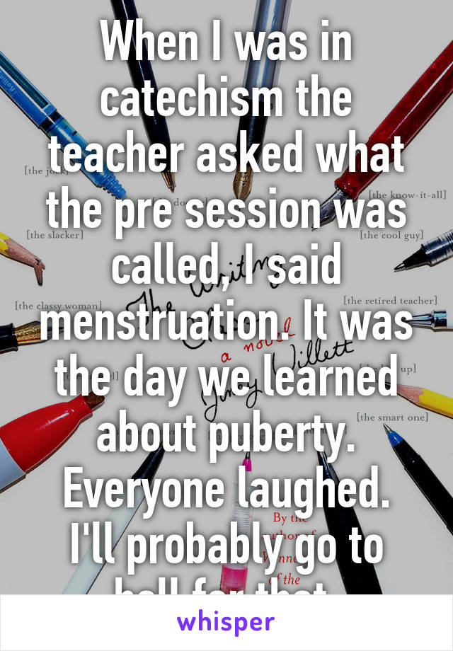 When I was in catechism the teacher asked what the pre session was called, I said menstruation. It was the day we learned about puberty. Everyone laughed.
I'll probably go to hell for that.