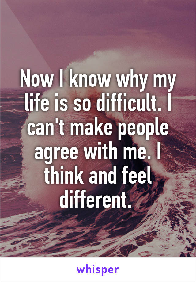 Now I know why my life is so difficult. I can't make people agree with me. I think and feel different. 