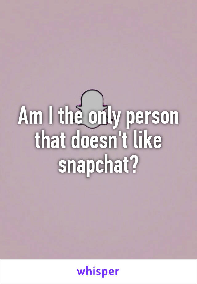 Am I the only person that doesn't like snapchat?