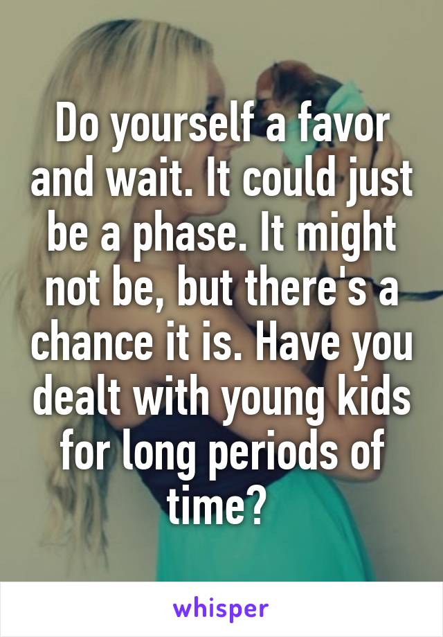 Do yourself a favor and wait. It could just be a phase. It might not be, but there's a chance it is. Have you dealt with young kids for long periods of time? 