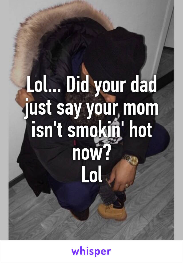 Lol... Did your dad just say your mom isn't smokin' hot now?
Lol