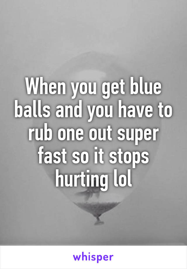 When you get blue balls and you have to rub one out super fast so it stops hurting lol