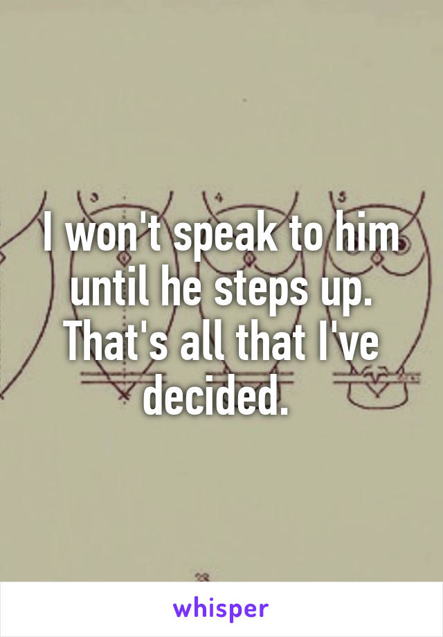 I won't speak to him until he steps up. That's all that I've decided. 