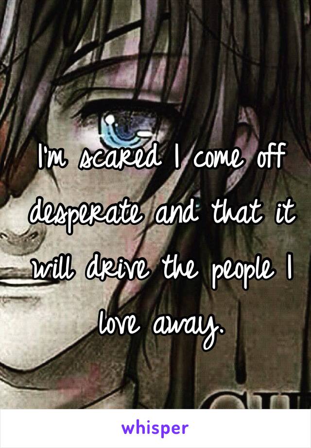 I'm scared I come off desperate and that it will drive the people I love away.