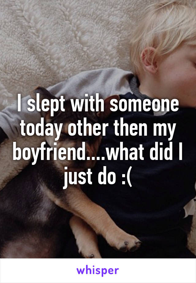 I slept with someone today other then my boyfriend....what did I just do :(