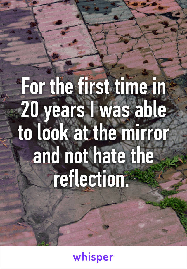 For the first time in 20 years I was able to look at the mirror and not hate the reflection. 