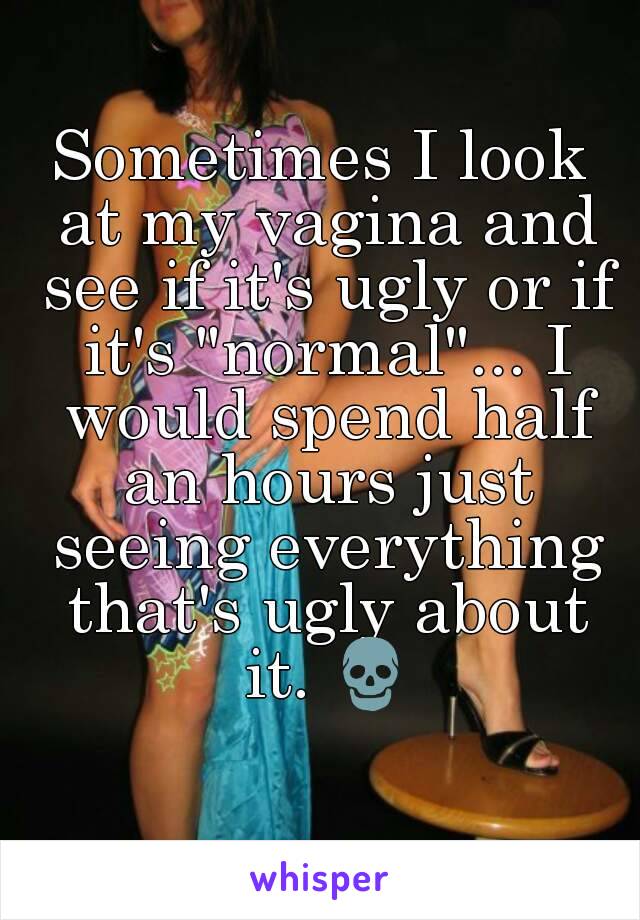 Sometimes I look at my vagina and see if it's ugly or if it's "normal"... I would spend half an hours just seeing everything that's ugly about it. 💀