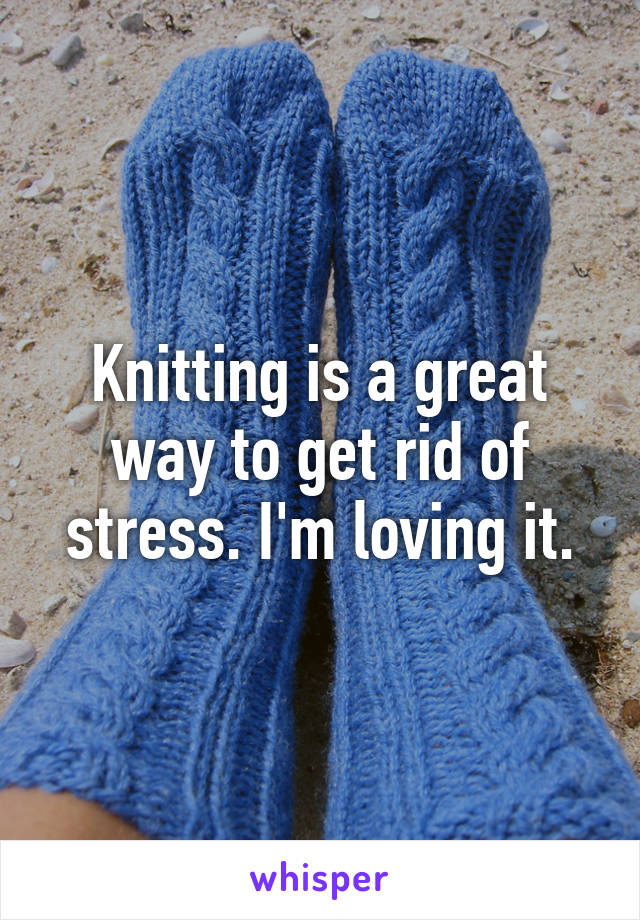 Knitting is a great way to get rid of stress. I'm loving it.