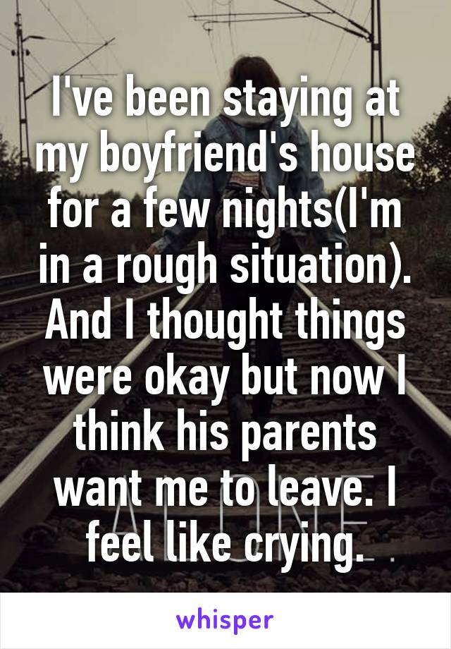 I've been staying at my boyfriend's house for a few nights(I'm in a rough situation). And I thought things were okay but now I think his parents want me to leave. I feel like crying.