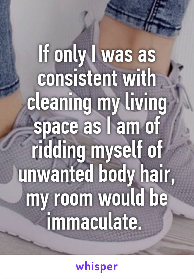 If only I was as consistent with cleaning my living space as I am of ridding myself of unwanted body hair, my room would be immaculate. 