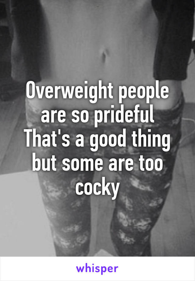 Overweight people are so prideful
That's a good thing but some are too cocky