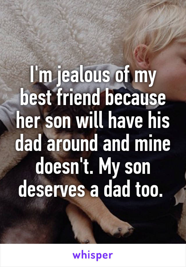 I'm jealous of my best friend because her son will have his dad around and mine doesn't. My son deserves a dad too. 