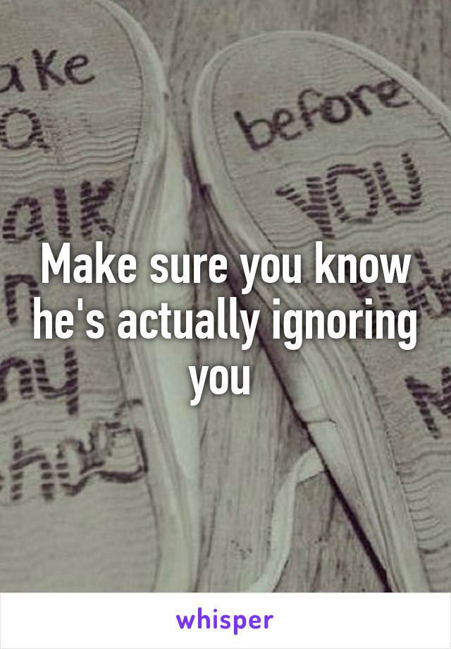 Make sure you know he's actually ignoring you 