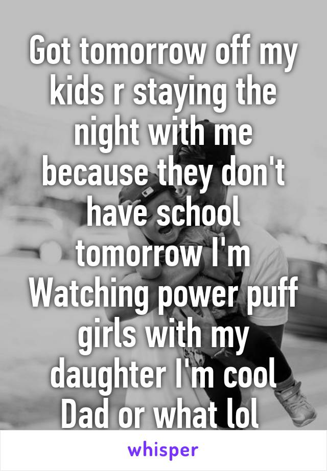 Got tomorrow off my kids r staying the night with me because they don't have school tomorrow I'm
Watching power puff girls with my daughter I'm cool
Dad or what lol 