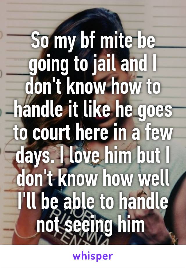 So my bf mite be going to jail and I don't know how to handle it like he goes to court here in a few days. I love him but I don't know how well I'll be able to handle not seeing him 