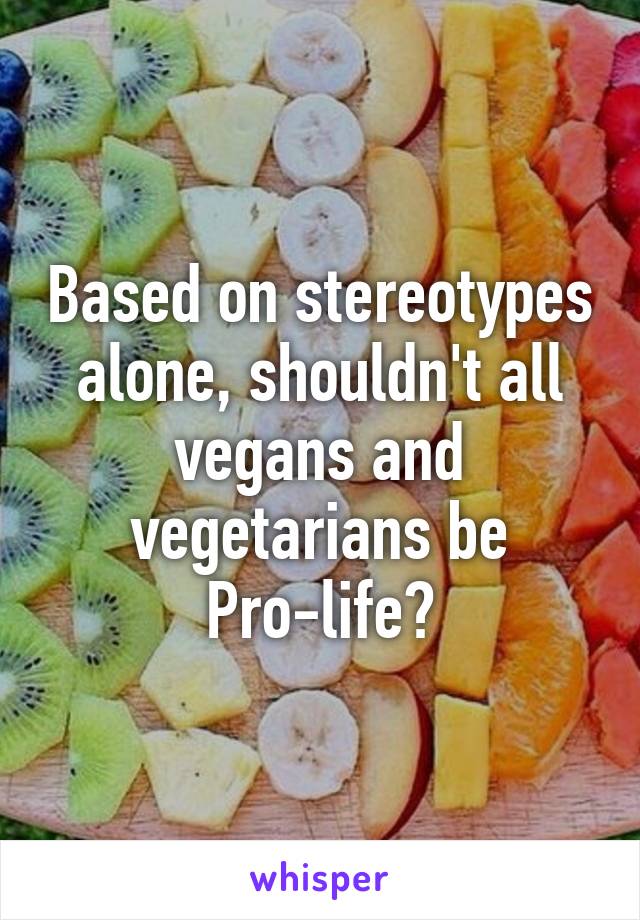 Based on stereotypes alone, shouldn't all vegans and vegetarians be Pro-life?