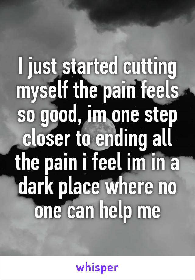 I just started cutting myself the pain feels so good, im one step closer to ending all the pain i feel im in a dark place where no one can help me