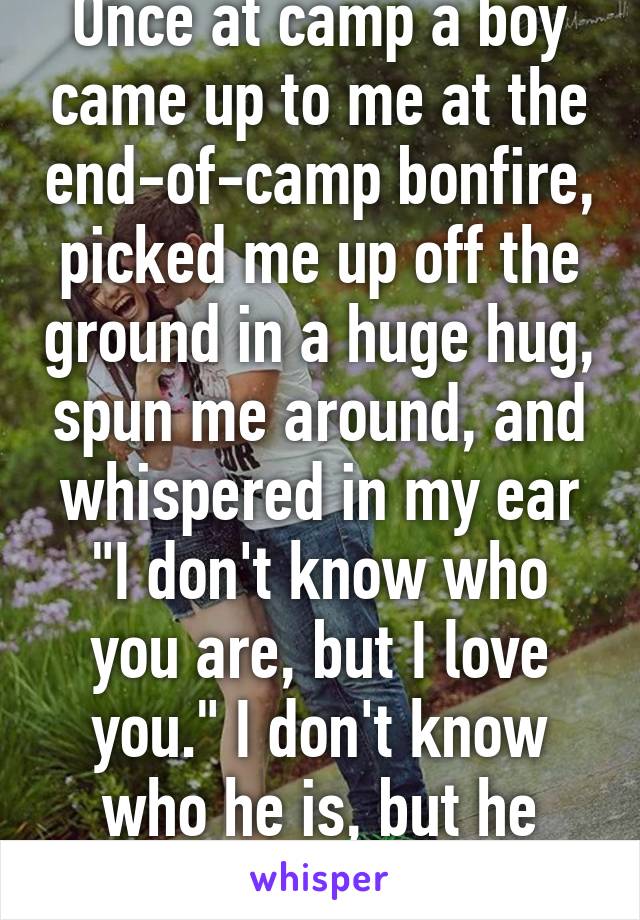 Once at camp a boy came up to me at the end-of-camp bonfire, picked me up off the ground in a huge hug, spun me around, and whispered in my ear "I don't know who you are, but I love you." I don't know who he is, but he saved my life. 