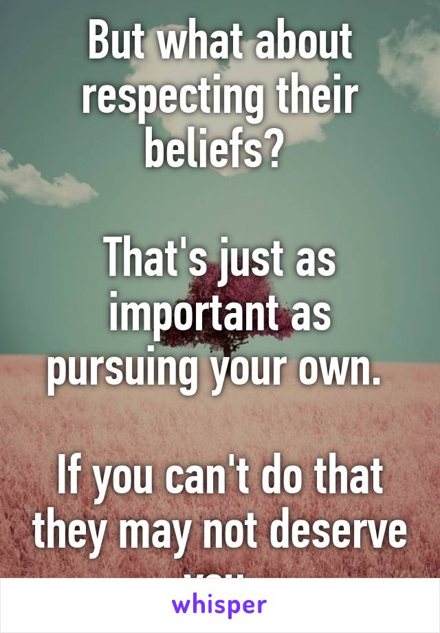 But what about respecting their beliefs? 

That's just as important as pursuing your own. 

If you can't do that they may not deserve you.