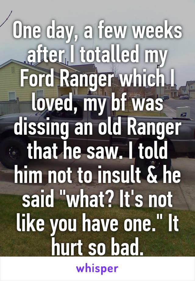 One day, a few weeks after I totalled my Ford Ranger which I loved, my bf was dissing an old Ranger that he saw. I told him not to insult & he said "what? It's not like you have one." It hurt so bad.