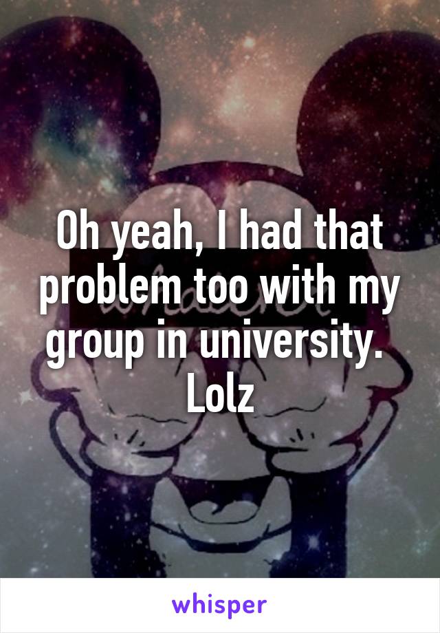 Oh yeah, I had that problem too with my group in university.  Lolz