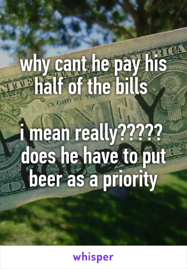 why cant he pay his half of the bills 

i mean really?????  does he have to put beer as a priority
