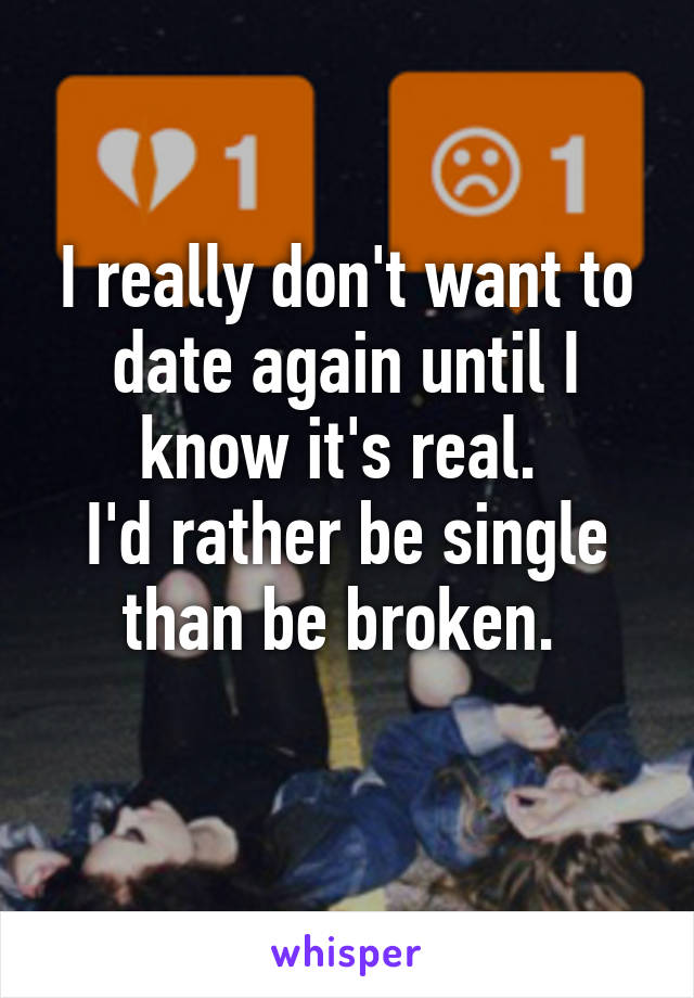 I really don't want to date again until I know it's real. 
I'd rather be single than be broken. 
