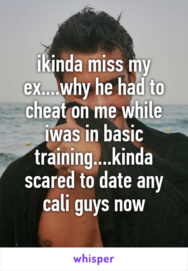 ikinda miss my ex....why he had to cheat on me while iwas in basic training....kinda scared to date any cali guys now