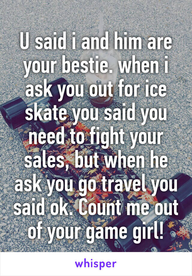 U said i and him are your bestie. when i ask you out for ice skate you said you need to fight your sales, but when he ask you go travel you said ok. Count me out of your game girl!