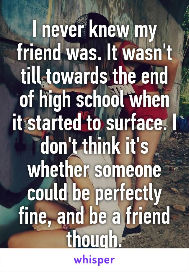 I never knew my friend was. It wasn't till towards the end of high school when it started to surface. I don't think it's whether someone could be perfectly fine, and be a friend though.