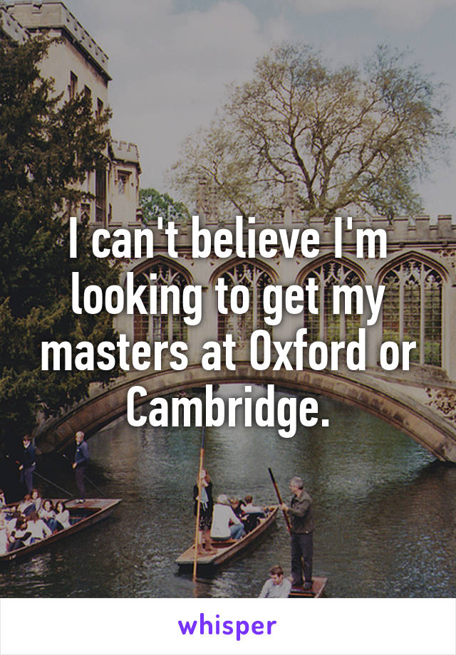 I can't believe I'm looking to get my masters at Oxford or Cambridge.