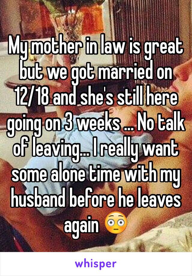 My mother in law is great but we got married on 12/18 and she's still here going on 3 weeks ... No talk of leaving... I really want some alone time with my husband before he leaves again 😳