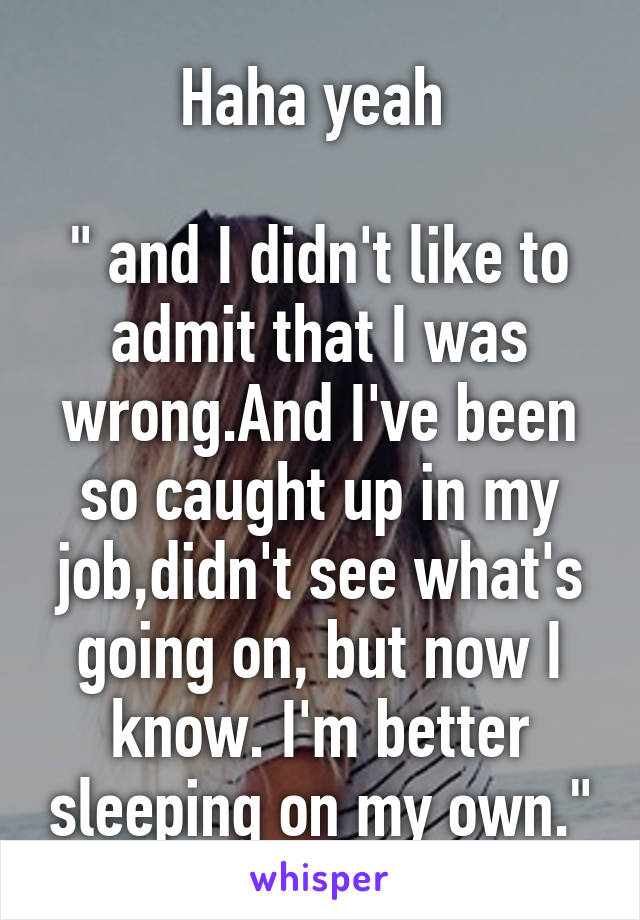 Haha yeah 

" and I didn't like to admit that I was wrong.And I've been so caught up in my job,didn't see what's going on, but now I know. I'm better sleeping on my own."